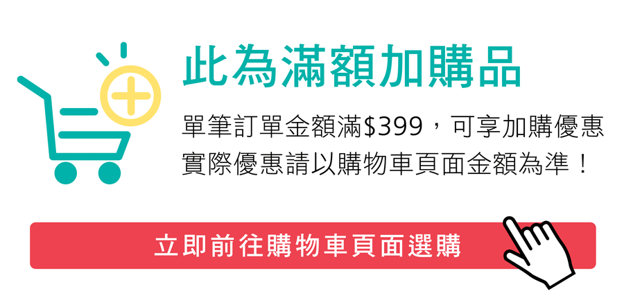 ※ 此為滿額加購品,單筆訂單須滿$399可享優惠價,請於購物車選購。  ※ 此為滿額加購品,單筆訂單須滿$399可享優惠價,請於購物車選購。