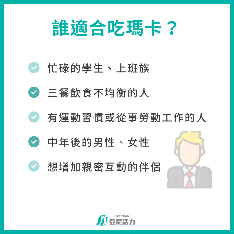 誰適合吃瑪卡? 忙碌的學生、上班族 三餐飲食不均衡的人 有運動習慣或從事勞動工作的人 中年後的男性、女性 想增加親密互動的伴侶 誰適合吃瑪卡? 忙碌的學生、上班族 三餐飲食不均衡的人 有運動習慣或從事勞動工作的人 中年後的男性、女性 想增加親密互動的伴侶