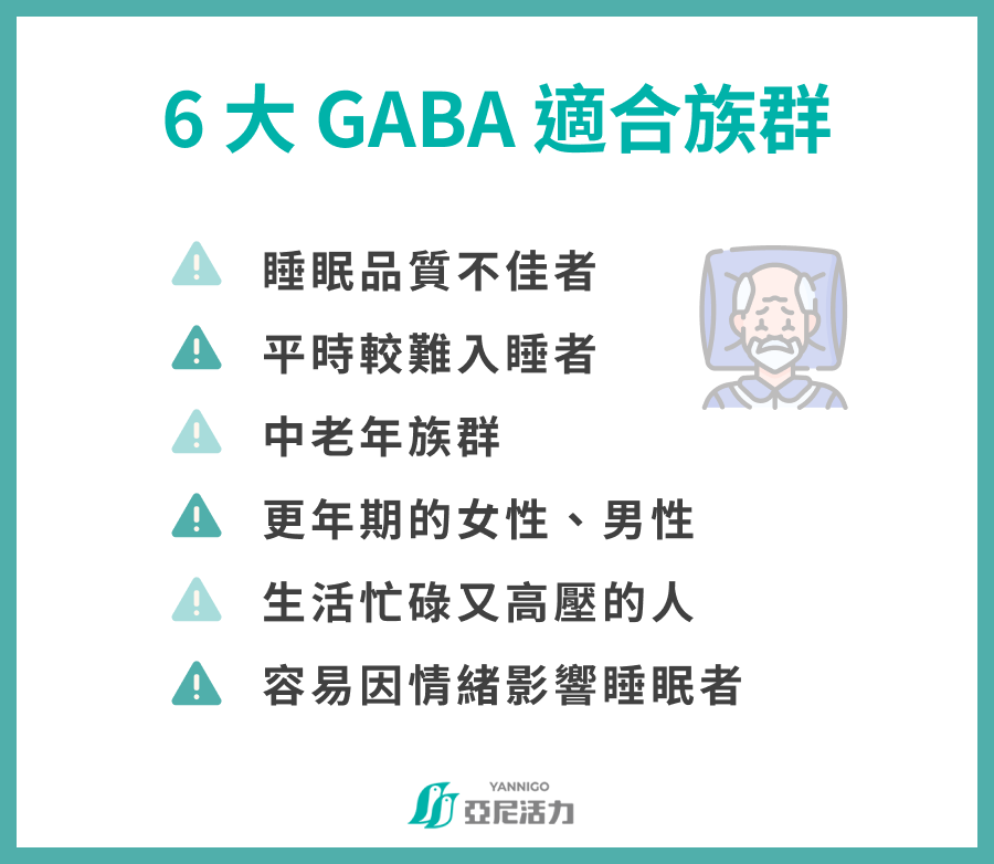 6 大 GABA 適合族群 睡眠品質不佳者 平時較難入睡者 中老年族群 更年期的女性、男性 生活忙碌又高壓的人 容易因情緒影響睡眠者 6 大 GABA 適合族群 睡眠品質不佳者 平時較難入睡者 中老年族群 更年期的女性、男性 生活忙碌又高壓的人 容易因情緒影響睡眠者