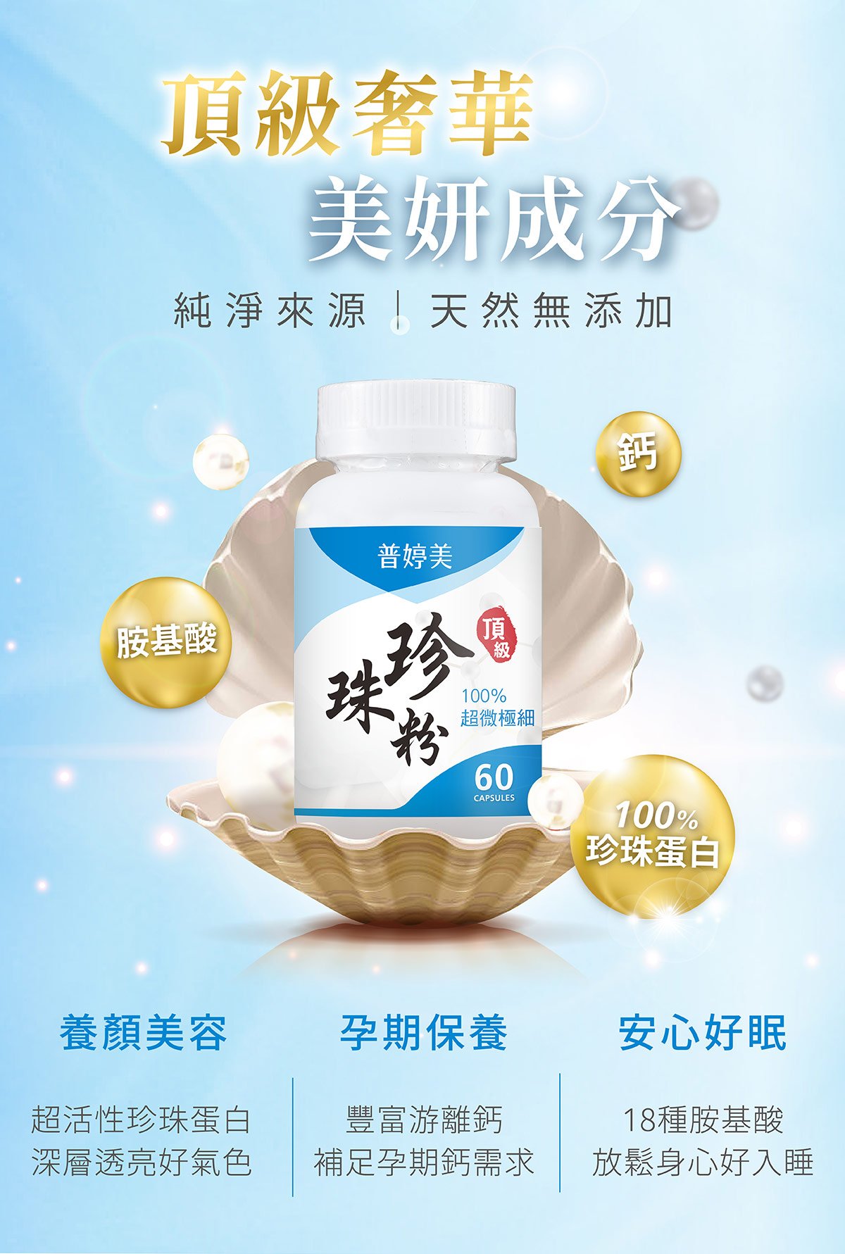 普婷美珍珠粉膠囊使用頂級奢華美妍成分，富含100%珍珠蛋白、胺基酸、鈣，獻給珍珠般寶貴的妳，由內而外調理再進化